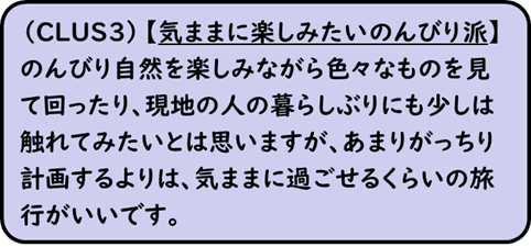 (CLUS3) 【気ままに楽しみたいのんびり派】のんびり自然を楽しみながら色々なものを見て回ったり、現地の人の暮らしぶりにも少しは触れてみたいとは思いますが、あまりがっちり計画するよりは、気ままに過ごせるくらいの旅行がいいです。
