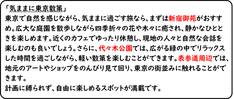 「気ままに東京散策」東京で自然を感じながら、気ままに過ごす旅なら、まずは新宿御苑がおすすめ。広大な庭園を散歩しながら四季折々の花や木々に癒され、静かなひとときを楽しめます。近くのカフェでゆったり休憩し、現地の人々と自然な会話を楽しむのも良いでしょう。さらに、代々木公園では、広がる緑の中でリラックスした時間を過ごしながら、軽い散策を楽しむことができます。表参道周辺では、地元のアートやショップをのんびり見て回り、東京の街並みに触れることができます。計画に縛られず、自由に楽しめるスポットが満載です。