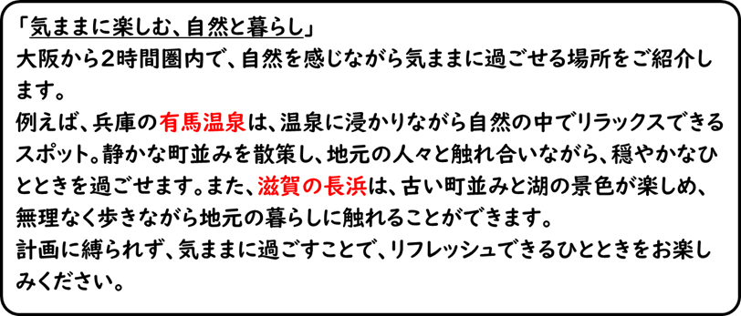 「気ままに楽しむ、自然と暮らし」大阪から2時間圏内で、自然を感じながら気ままに過ごせる場所をご紹介します。例えば、兵庫の有馬温泉は、温泉に浸かりながら自然の中でリラックスできるスポット。静かな町並みを散策し、地元の人々と触れ合いながら、穏やかなひとときを過ごせます。また、滋賀の長浜は、古い町並みと湖の景色が楽しめ、無理なく歩きながら地元の暮らしに触れることができます。計画に縛られず、気ままに過ごすことで、リフレッシュできるひとときをお楽しみください。